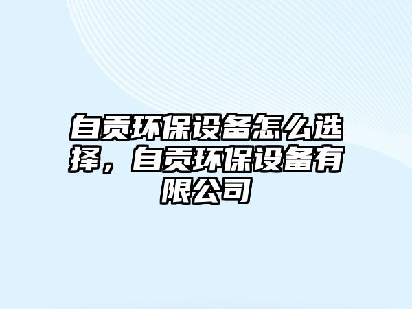 自貢環(huán)保設(shè)備怎么選擇，自貢環(huán)保設(shè)備有限公司