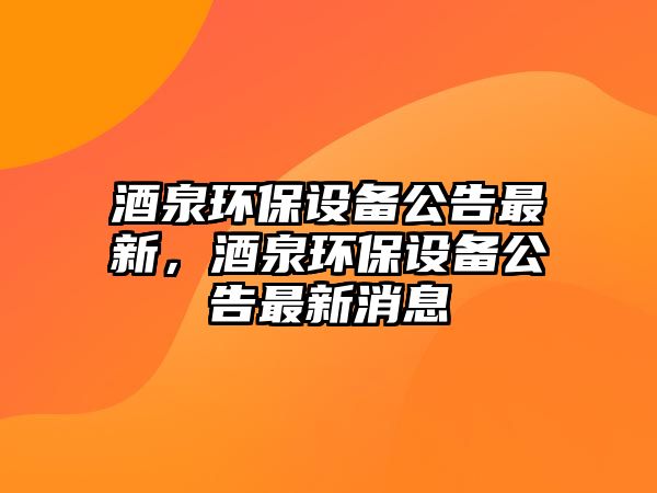 酒泉環(huán)保設(shè)備公告最新，酒泉環(huán)保設(shè)備公告最新消息