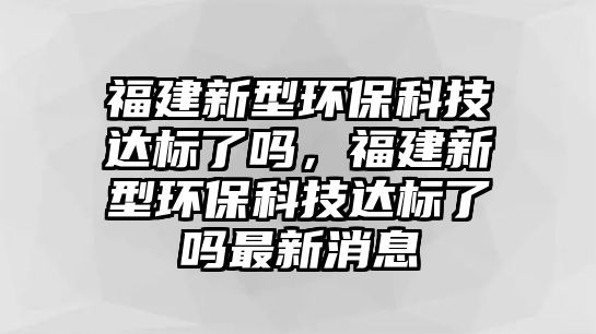 福建新型環(huán)?？萍歼_(dá)標(biāo)了嗎，福建新型環(huán)保科技達(dá)標(biāo)了嗎最新消息