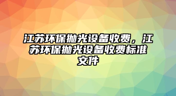 江蘇環(huán)保拋光設備收費，江蘇環(huán)保拋光設備收費標準文件