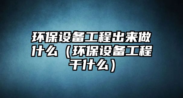 環(huán)保設(shè)備工程出來(lái)做什么（環(huán)保設(shè)備工程干什么）