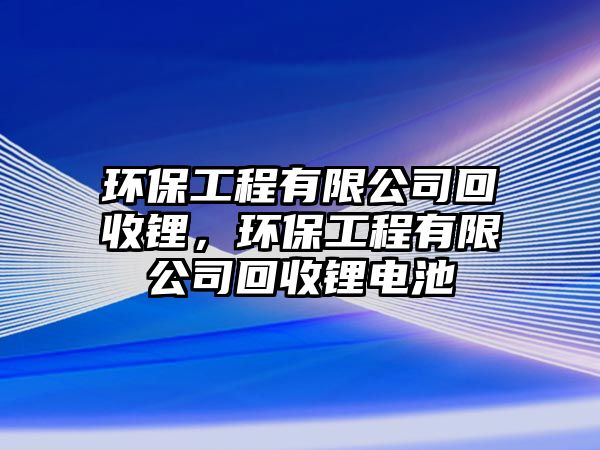 環(huán)保工程有限公司回收鋰，環(huán)保工程有限公司回收鋰電池