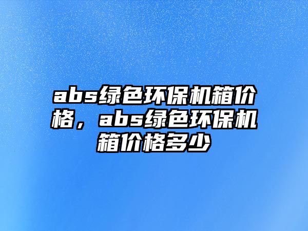 abs綠色環(huán)保機(jī)箱價(jià)格，abs綠色環(huán)保機(jī)箱價(jià)格多少