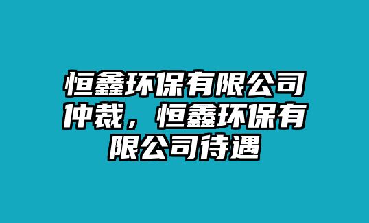 恒鑫環(huán)保有限公司仲裁，恒鑫環(huán)保有限公司待遇