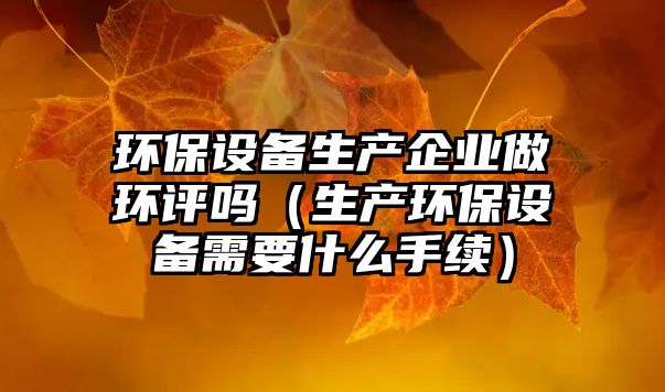 環(huán)保設(shè)備生產(chǎn)企業(yè)做環(huán)評(píng)嗎（生產(chǎn)環(huán)保設(shè)備需要什么手續(xù)）