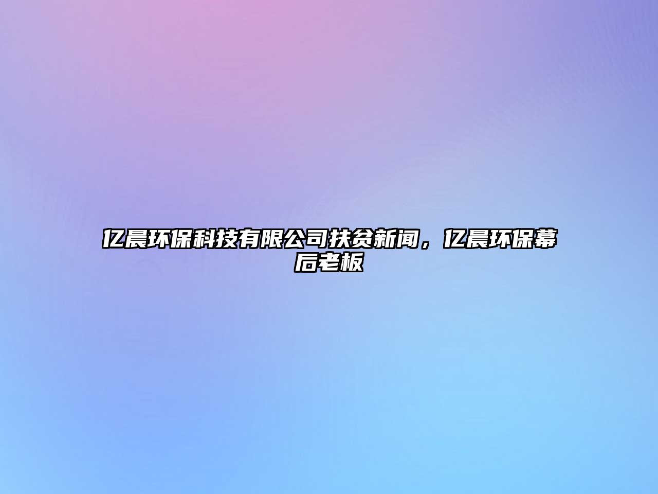 億晨環(huán)保科技有限公司扶貧新聞，億晨環(huán)保幕后老板