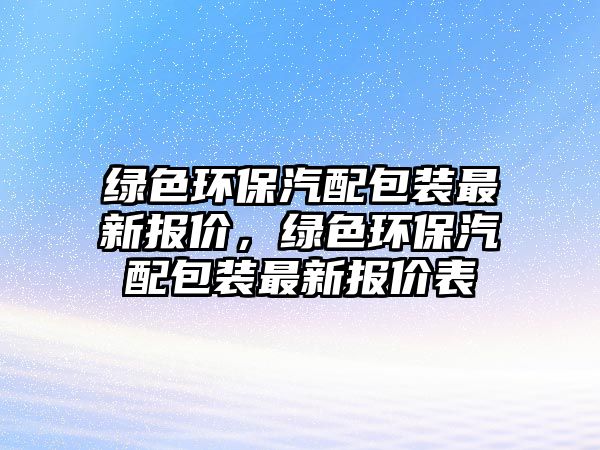 綠色環(huán)保汽配包裝最新報價，綠色環(huán)保汽配包裝最新報價表