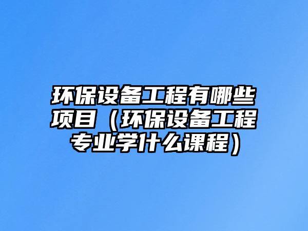 環(huán)保設備工程有哪些項目（環(huán)保設備工程專業(yè)學什么課程）