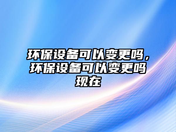 環(huán)保設(shè)備可以變更嗎，環(huán)保設(shè)備可以變更嗎現(xiàn)在