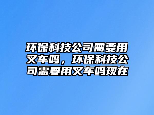 環(huán)保科技公司需要用叉車嗎，環(huán)保科技公司需要用叉車嗎現(xiàn)在