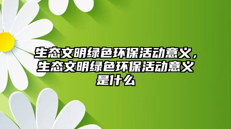 生態(tài)文明綠色環(huán)?；顒?dòng)意義，生態(tài)文明綠色環(huán)?；顒?dòng)意義是什么