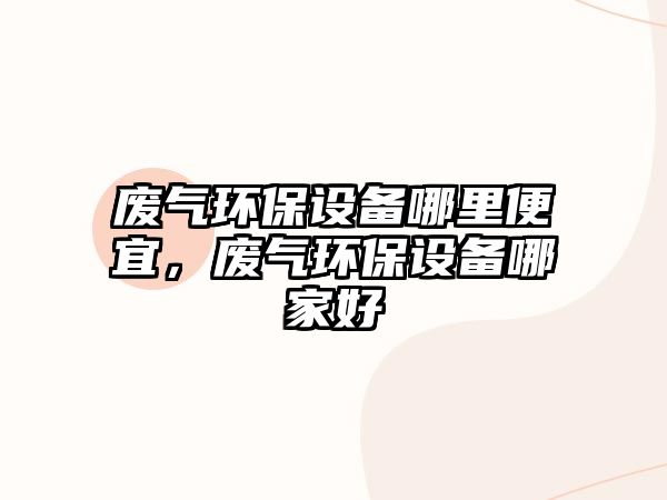 廢氣環(huán)保設(shè)備哪里便宜，廢氣環(huán)保設(shè)備哪家好