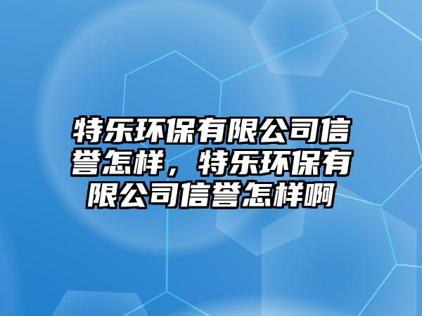 特樂環(huán)保有限公司信譽怎樣，特樂環(huán)保有限公司信譽怎樣啊