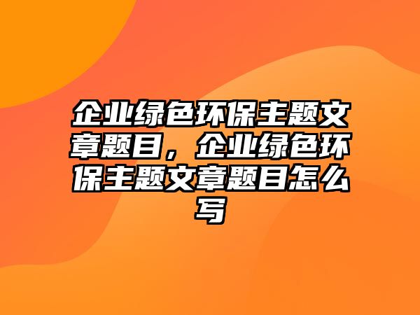 企業(yè)綠色環(huán)保主題文章題目，企業(yè)綠色環(huán)保主題文章題目怎么寫