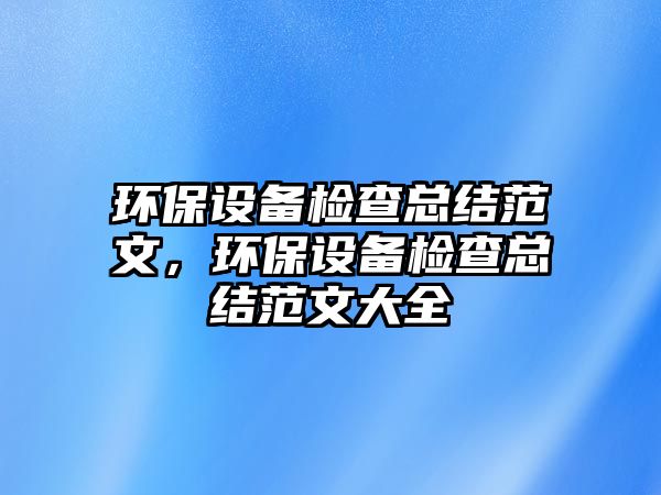 環(huán)保設(shè)備檢查總結(jié)范文，環(huán)保設(shè)備檢查總結(jié)范文大全