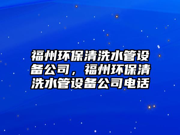 福州環(huán)保清洗水管設備公司，福州環(huán)保清洗水管設備公司電話