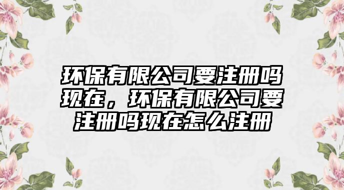 環(huán)保有限公司要注冊(cè)嗎現(xiàn)在，環(huán)保有限公司要注冊(cè)嗎現(xiàn)在怎么注冊(cè)