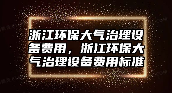 浙江環(huán)保大氣治理設(shè)備費(fèi)用，浙江環(huán)保大氣治理設(shè)備費(fèi)用標(biāo)準(zhǔn)