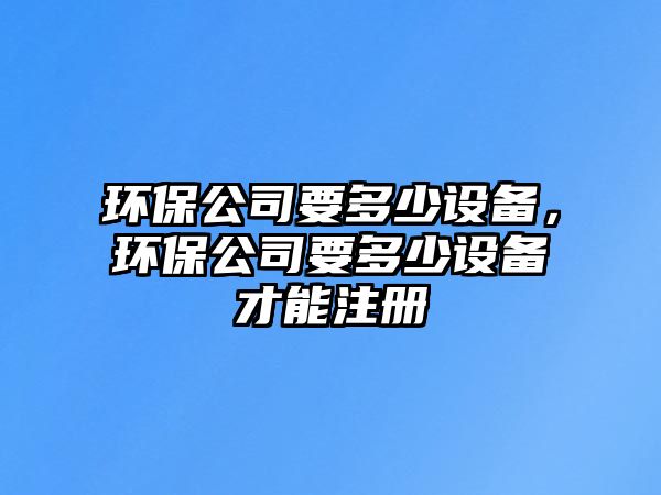 環(huán)保公司要多少設備，環(huán)保公司要多少設備才能注冊