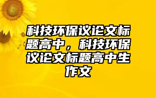 科技環(huán)保議論文標題高中，科技環(huán)保議論文標題高中生作文