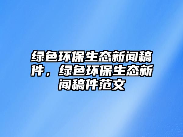 綠色環(huán)保生態(tài)新聞稿件，綠色環(huán)保生態(tài)新聞稿件范文