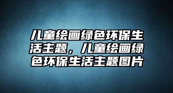 兒童繪畫綠色環(huán)保生活主題，兒童繪畫綠色環(huán)保生活主題圖片