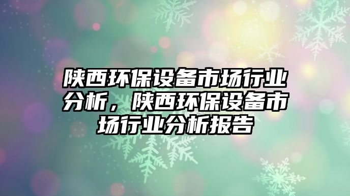 陜西環(huán)保設(shè)備市場行業(yè)分析，陜西環(huán)保設(shè)備市場行業(yè)分析報告