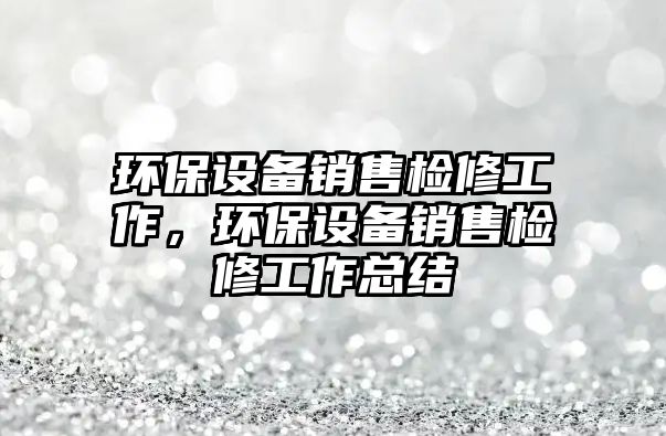 環(huán)保設備銷售檢修工作，環(huán)保設備銷售檢修工作總結