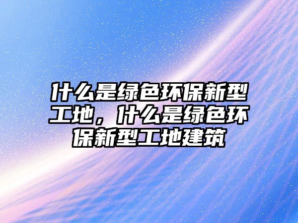 什么是綠色環(huán)保新型工地，什么是綠色環(huán)保新型工地建筑