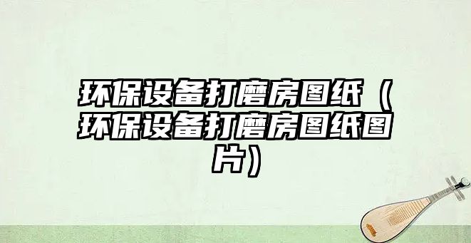 環(huán)保設(shè)備打磨房圖紙（環(huán)保設(shè)備打磨房圖紙圖片）