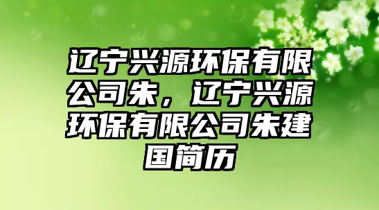 遼寧興源環(huán)保有限公司朱，遼寧興源環(huán)保有限公司朱建國簡歷