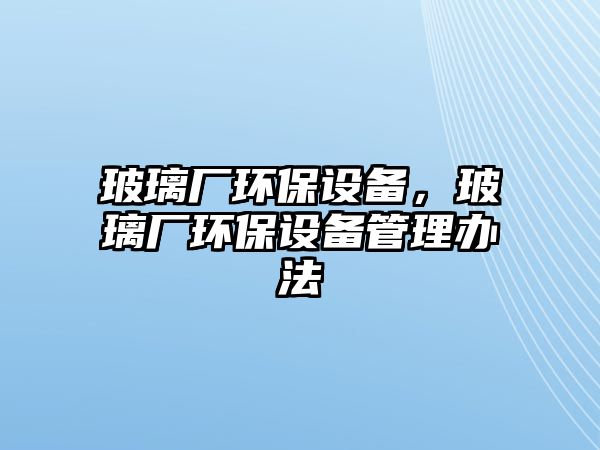 玻璃廠環(huán)保設(shè)備，玻璃廠環(huán)保設(shè)備管理辦法