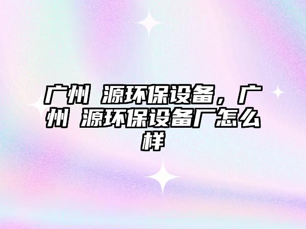 廣州徳源環(huán)保設備，廣州徳源環(huán)保設備廠怎么樣