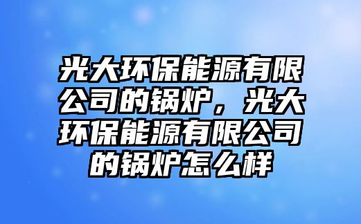 光大環(huán)保能源有限公司的鍋爐，光大環(huán)保能源有限公司的鍋爐怎么樣