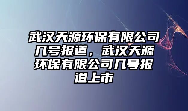 武漢天源環(huán)保有限公司幾號(hào)報(bào)道，武漢天源環(huán)保有限公司幾號(hào)報(bào)道上市