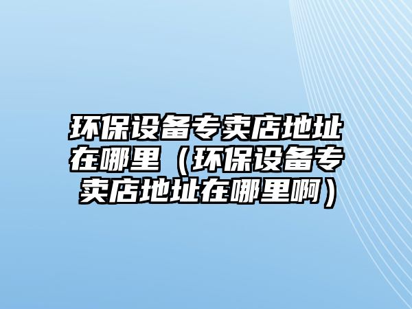 環(huán)保設(shè)備專賣店地址在哪里（環(huán)保設(shè)備專賣店地址在哪里?。?/> 
									</a>
									<h4 class=