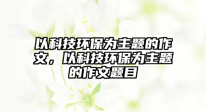 以科技環(huán)保為主題的作文，以科技環(huán)保為主題的作文題目