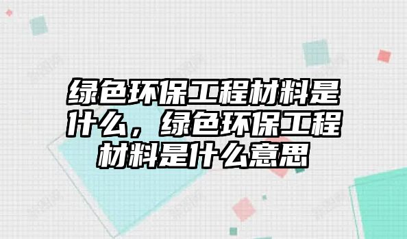 綠色環(huán)保工程材料是什么，綠色環(huán)保工程材料是什么意思