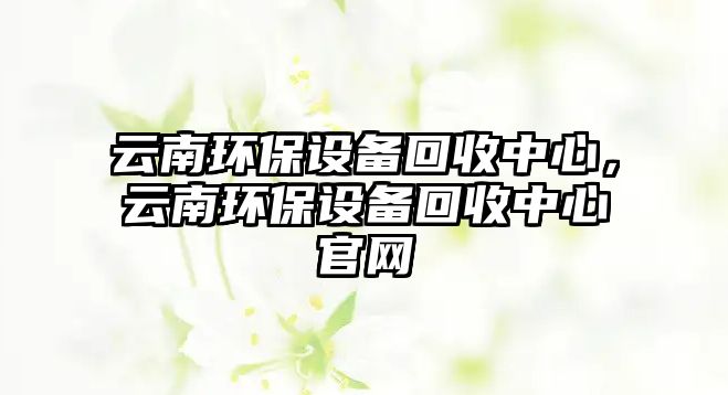 云南環(huán)保設(shè)備回收中心，云南環(huán)保設(shè)備回收中心官網(wǎng)