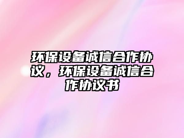 環(huán)保設(shè)備誠(chéng)信合作協(xié)議，環(huán)保設(shè)備誠(chéng)信合作協(xié)議書