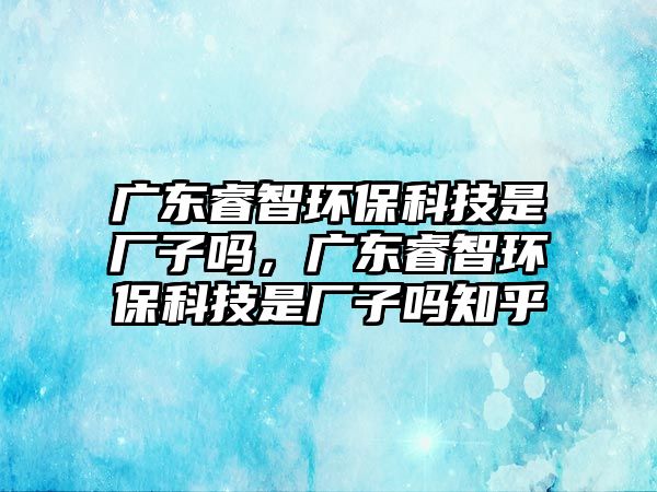 廣東睿智環(huán)保科技是廠子嗎，廣東睿智環(huán)?？萍际菑S子嗎知乎