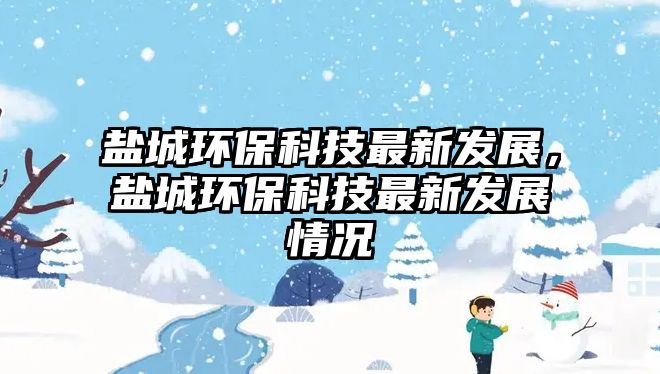 鹽城環(huán)保科技最新發(fā)展，鹽城環(huán)?？萍甲钚掳l(fā)展情況