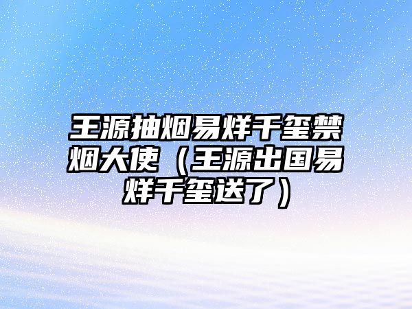 王源抽煙易烊千璽禁煙大使（王源出國易烊千璽送了）