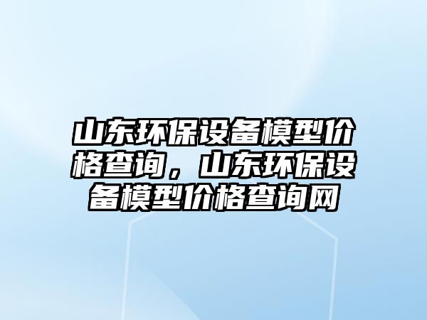 山東環(huán)保設備模型價格查詢，山東環(huán)保設備模型價格查詢網