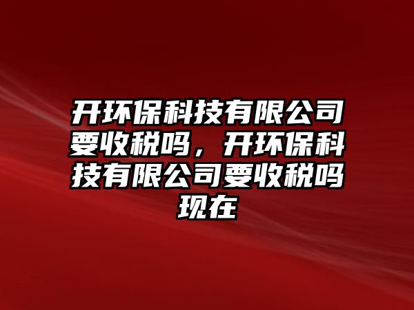 開環(huán)保科技有限公司要收稅嗎，開環(huán)保科技有限公司要收稅嗎現(xiàn)在