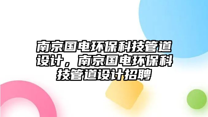 南京國電環(huán)?？萍脊艿涝O(shè)計，南京國電環(huán)保科技管道設(shè)計招聘