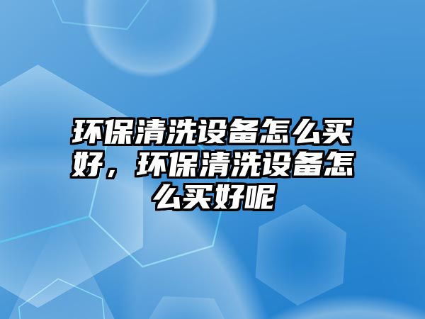 環(huán)保清洗設備怎么買好，環(huán)保清洗設備怎么買好呢