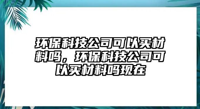 環(huán)?？萍脊究梢再I材料嗎，環(huán)?？萍脊究梢再I材料嗎現(xiàn)在