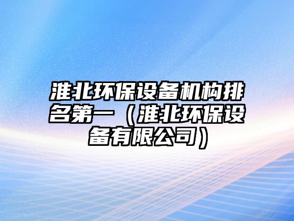 淮北環(huán)保設備機構(gòu)排名第一（淮北環(huán)保設備有限公司）