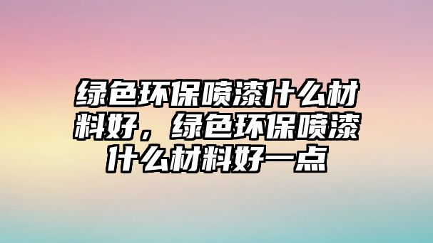 綠色環(huán)保噴漆什么材料好，綠色環(huán)保噴漆什么材料好一點(diǎn)